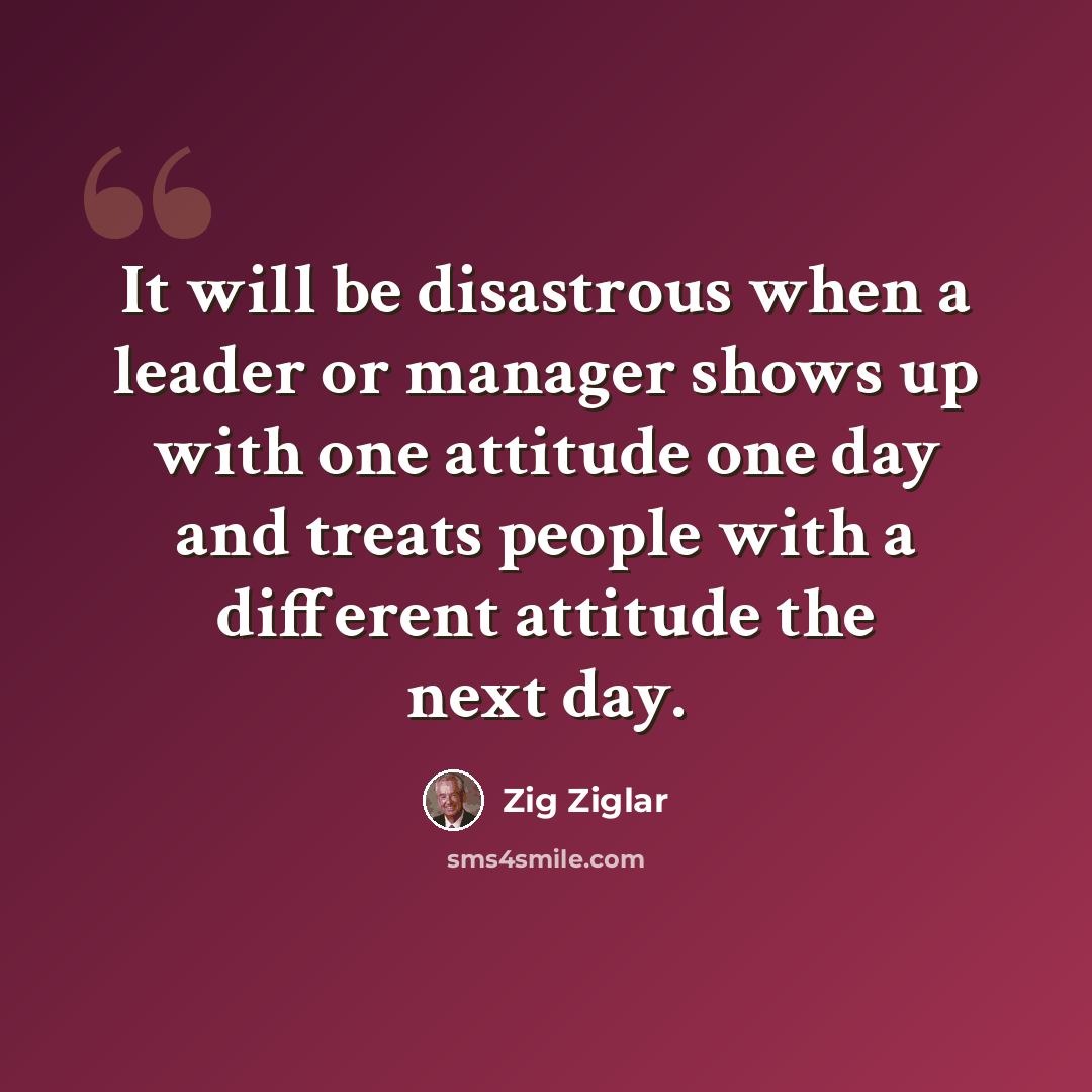 “It will be disastrous when a leader or manager shows up with one attitude one day and treats people with a different attitude the next day.” quote by Zig Ziglar