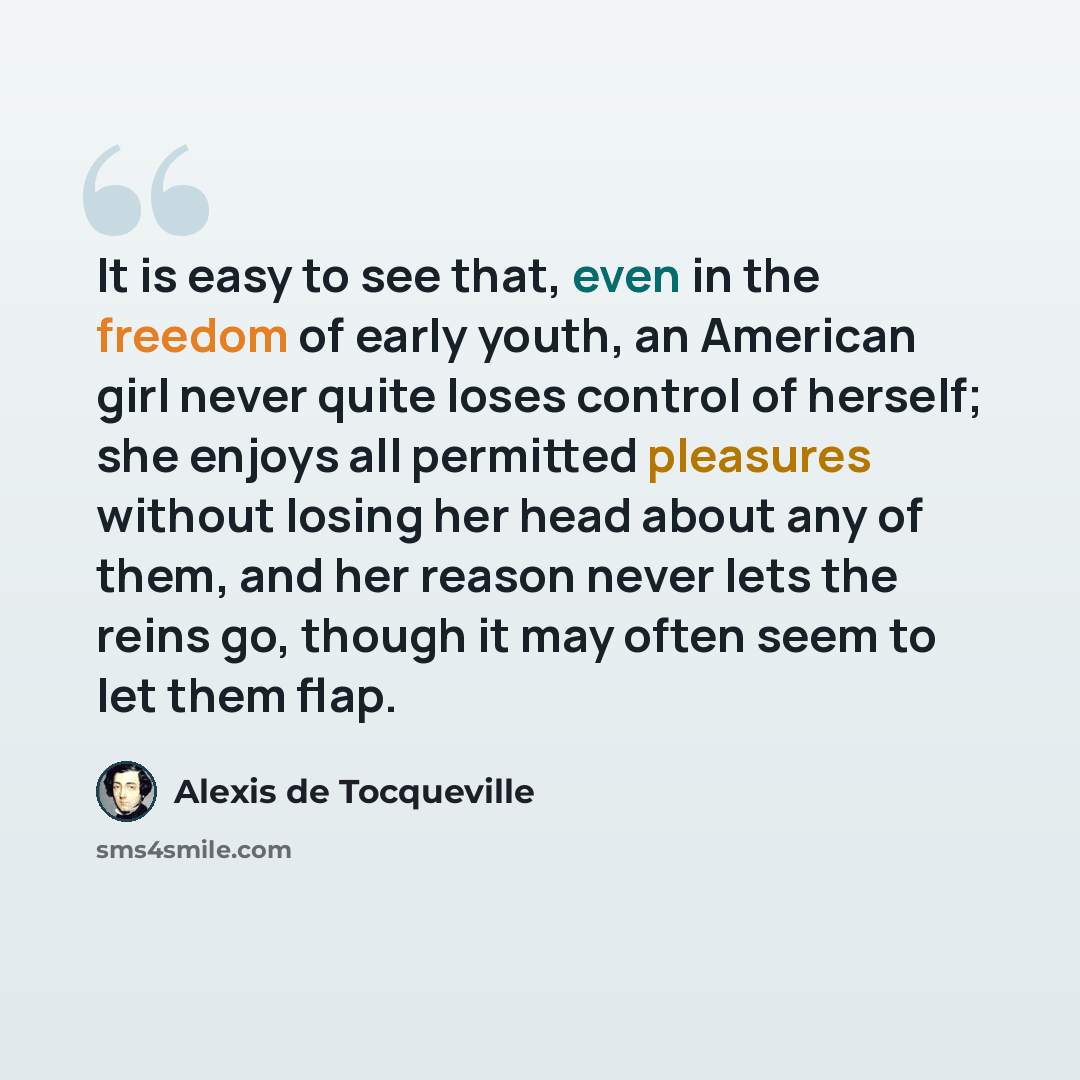 “It is easy to see that, even in the freedom of early youth, an American girl never quite loses control of herself; she enjoys all permitted pleasures without losing her head about any of them, and her reason never lets the reins go, though it may often seem to let them flap.” quote by Alexis de Tocqueville