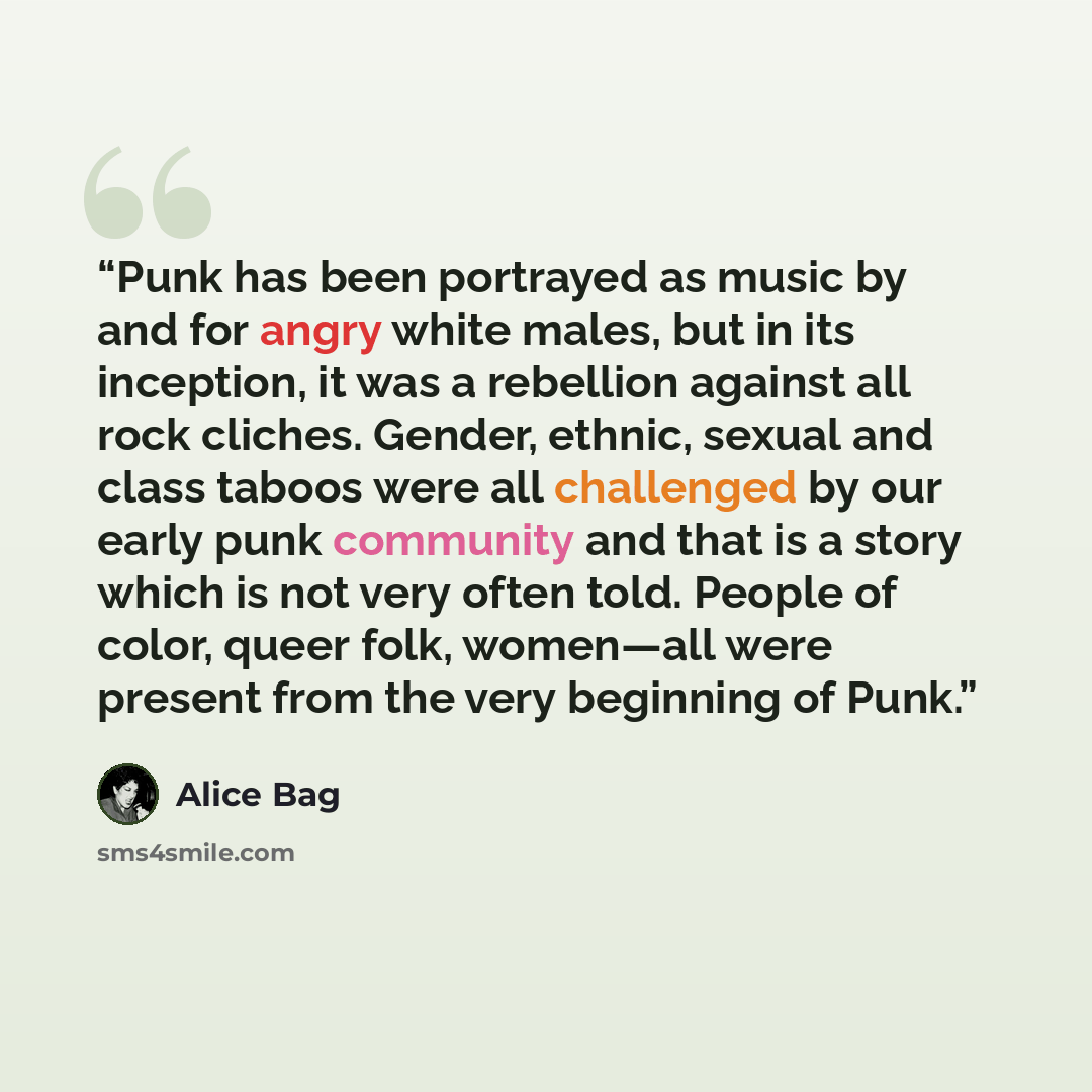 “Punk has been portrayed as music by and for angry white males, but in its inception, it was a rebellion against all rock cliches. Gender, ethnic, sexual and class taboos were all challenged by our early punk community and that is a story which is not very often told. People of color, queer folk…” quote by Alice Bag