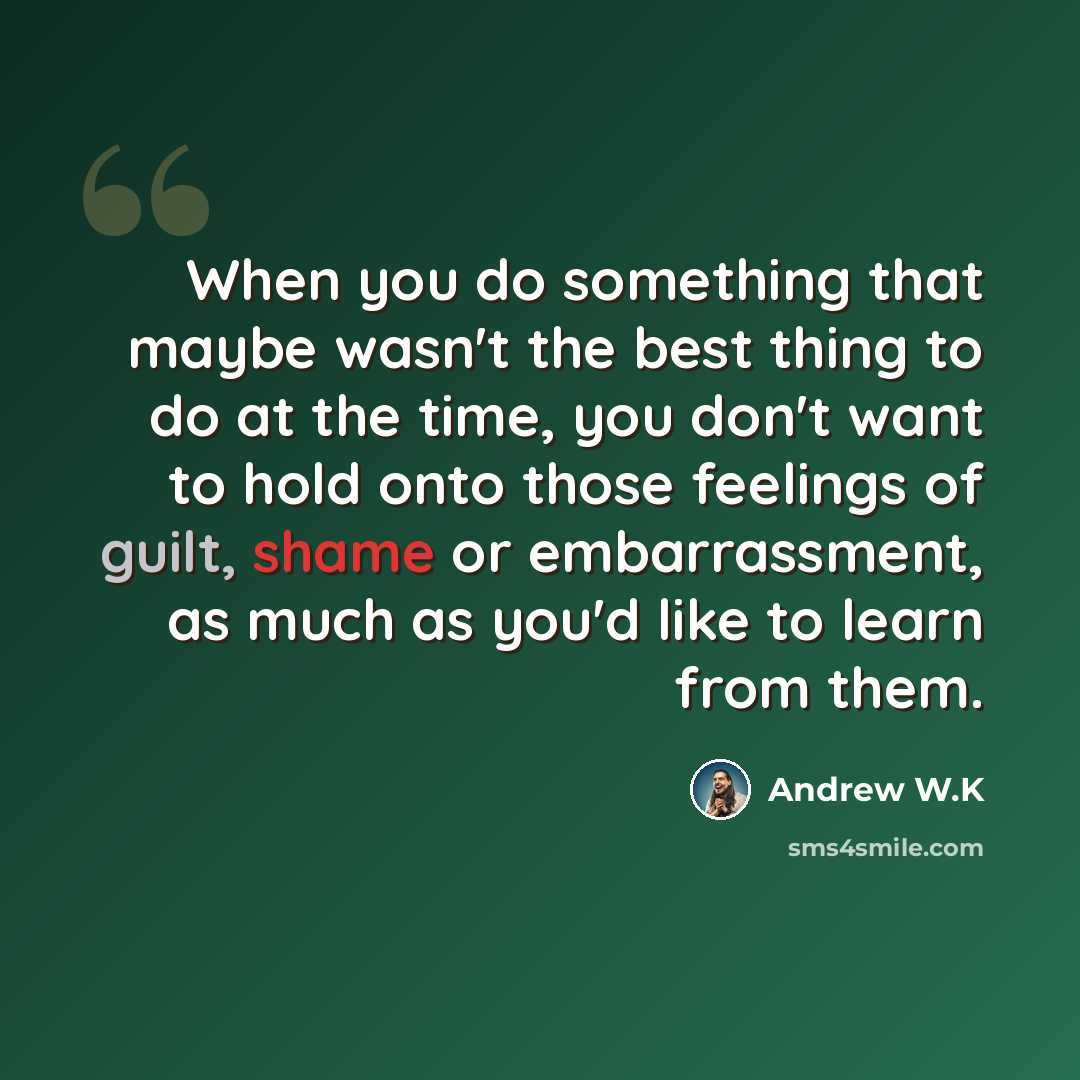 “When you do something that maybe wasn't the best thing to do at the time, you don't want to hold onto those feelings of guilt, shame or embarrassment, as much as you'd like to learn from them.” quote by Andrew W.K
