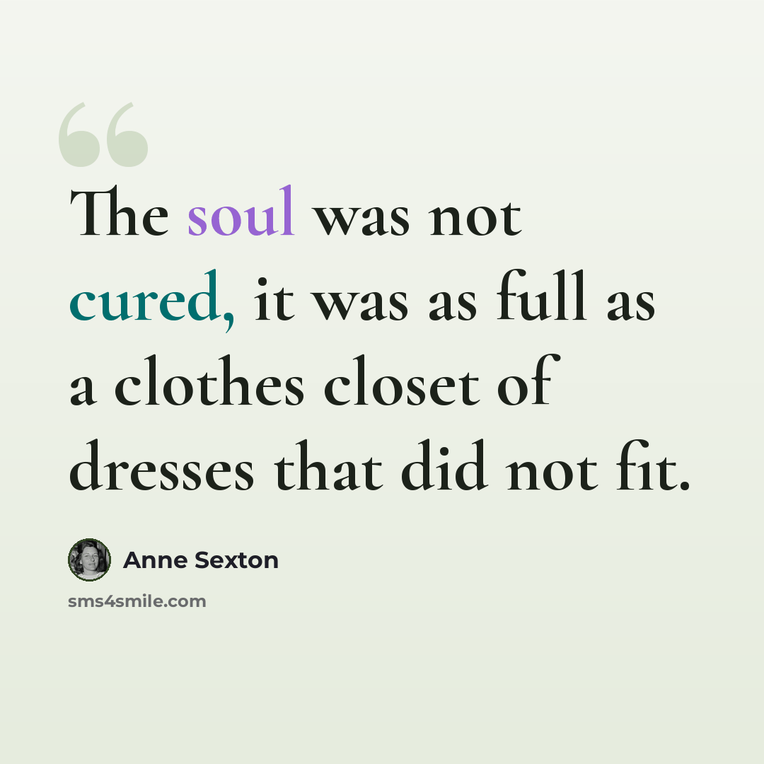 “The soul was not cured, it was as full as a clothes closet of dresses that did not fit.” quote by Anne Sexton