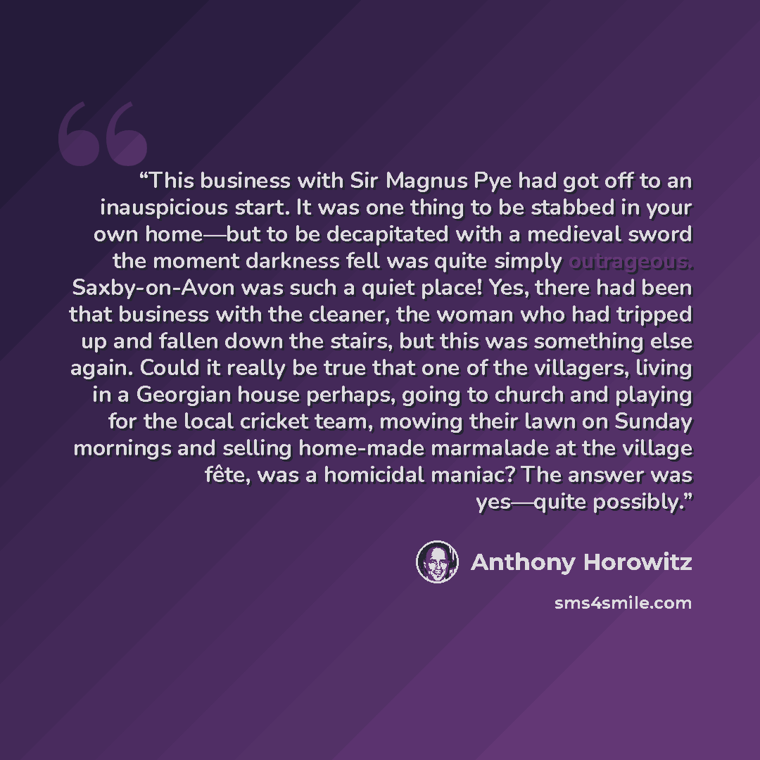 “This business with Sir Magnus Pye had got off to an inauspicious start. It was one thing to be stabbed in your own home—but to be decapitated with a medieval sword the moment darkness fell was quite simply outrageous. Saxby-on-Avon was such a quiet place! Yes, there had been that business with the…” quote by Anthony Horowitz