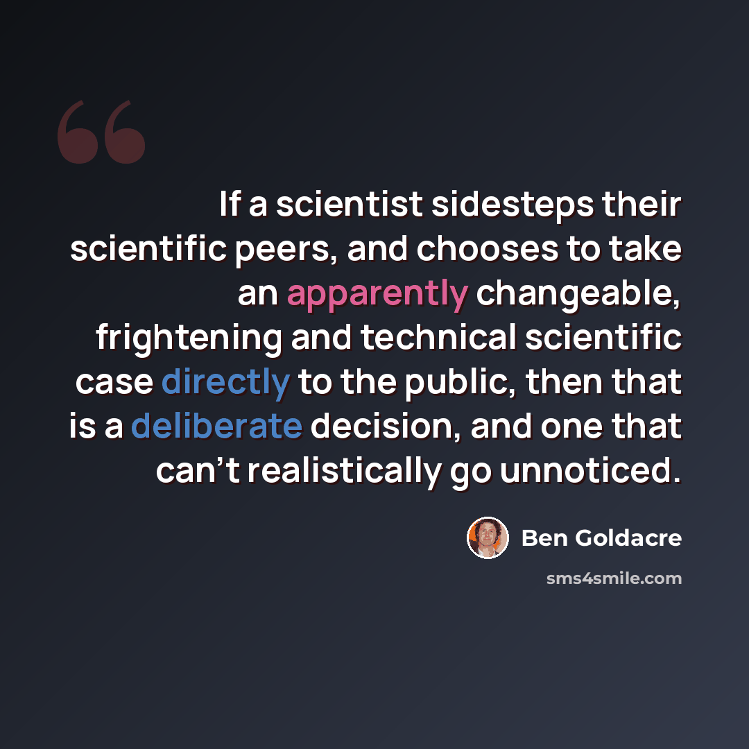 “If a scientist sidesteps their scientific peers, and chooses to take an apparently changeable, frightening and technical scientific case directly to the public, then that is a deliberate decision, and one that can't realistically go unnoticed.” quote by Ben Goldacre
