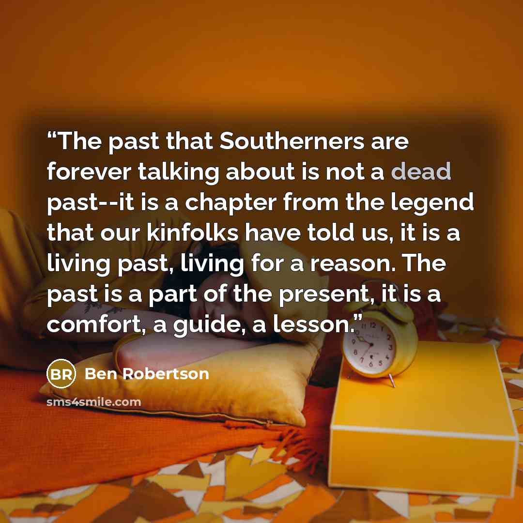“The past that Southerners are forever talking about is not a dead past--it is a chapter from the legend that our kinfolks have told us, it is a living past, living for a reason. The past is a part of the present, it is a comfort, a guide, a lesson.” quote by Ben Robertson