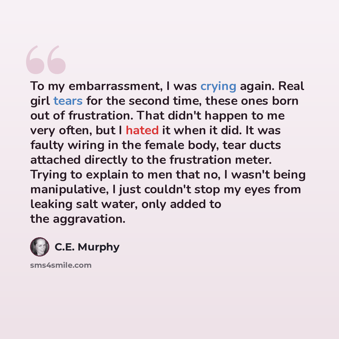 “To my embarrassment, I was crying again. Real girl tears for the second time, these ones born out of frustration. That didn't happen to me very often, but I hated it when it did. It was faulty wiring in the female body, tear ducts attached directly to the frustration meter. Trying to explain to…” quote by C.E. Murphy