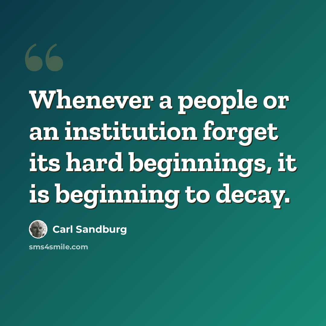 “Whenever a people or an institution forget its hard beginnings, it is beginning to decay.” quote by Carl Sandburg