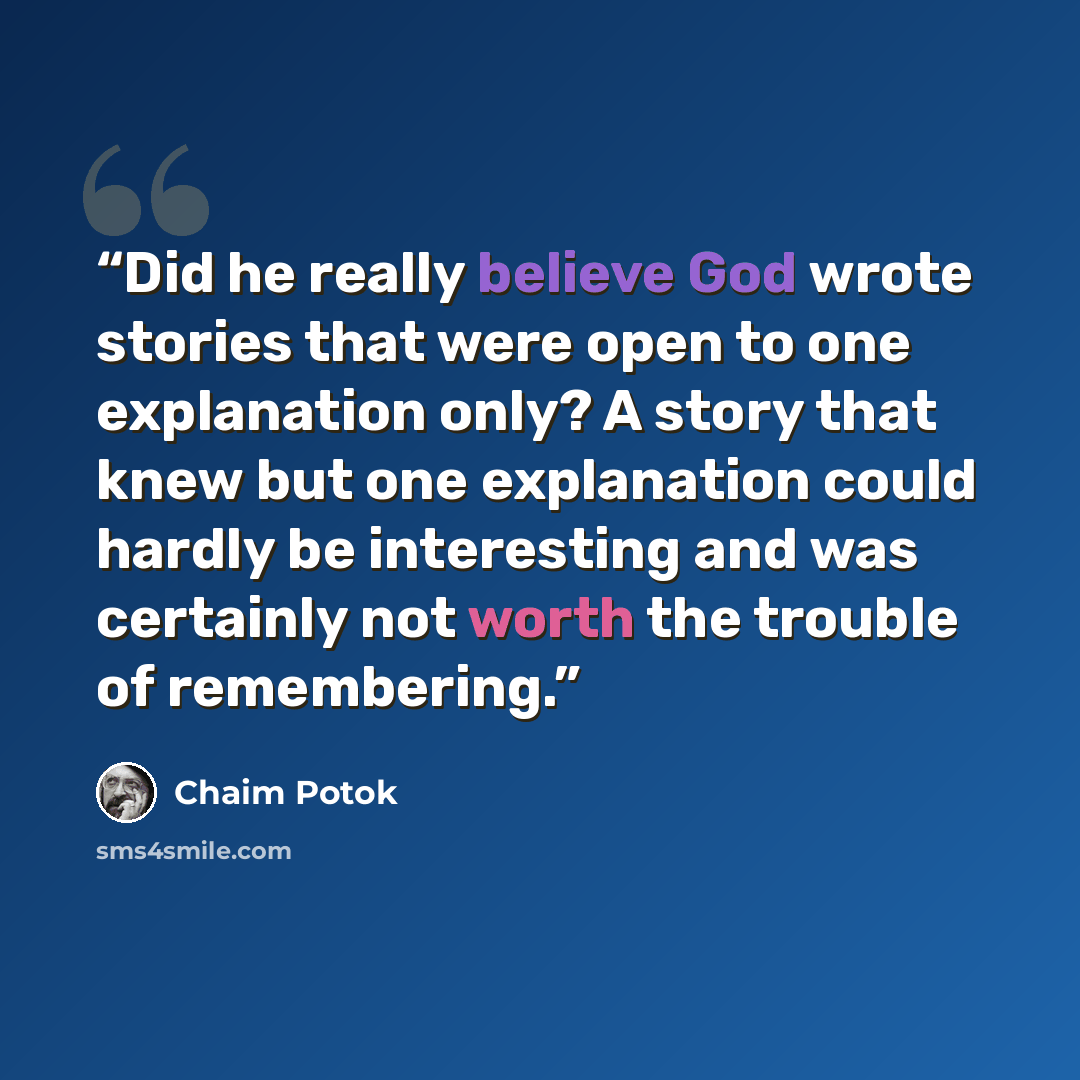 “Did he really believe God wrote stories that were open to one explanation only? A story that knew but one explanation could hardly be interesting and was certainly not worth the trouble of remembering.” quote by Chaim Potok