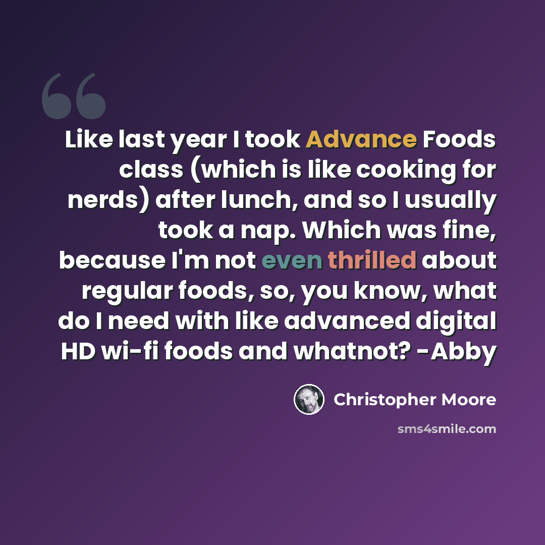 “Like last year I took Advance Foods class (which is like cooking for nerds) after lunch, and so I usually took a nap. Which was fine, because I'm not even thrilled about regular foods, so, you know, what do I need with like advanced digital HD wi-fi foods and whatnot? -Abby” quote by Christopher Moore