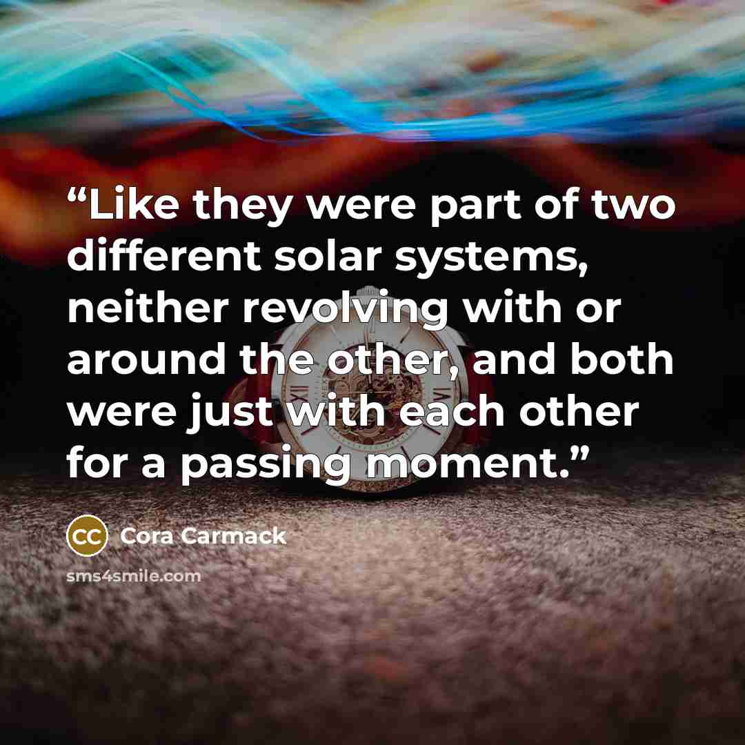 “Like they were part of two different solar systems, neither revolving with or around the other, and both were just with each other for a passing moment.” quote by Cora Carmack