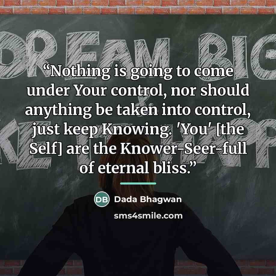 “Nothing is going to come under Your control, nor should anything be taken into control, just keep Knowing. 'You' [the Self] are the Knower-Seer-full of eternal bliss.” quote by Dada Bhagwan