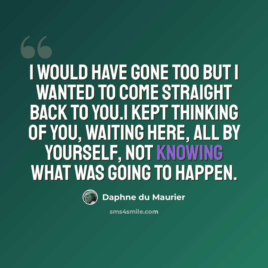 “I would have gone too but I wanted to come straight back to you.I kept thinking of you, waiting here, all by yourself, not knowing what was going to happen.” quote by Daphne du Maurier