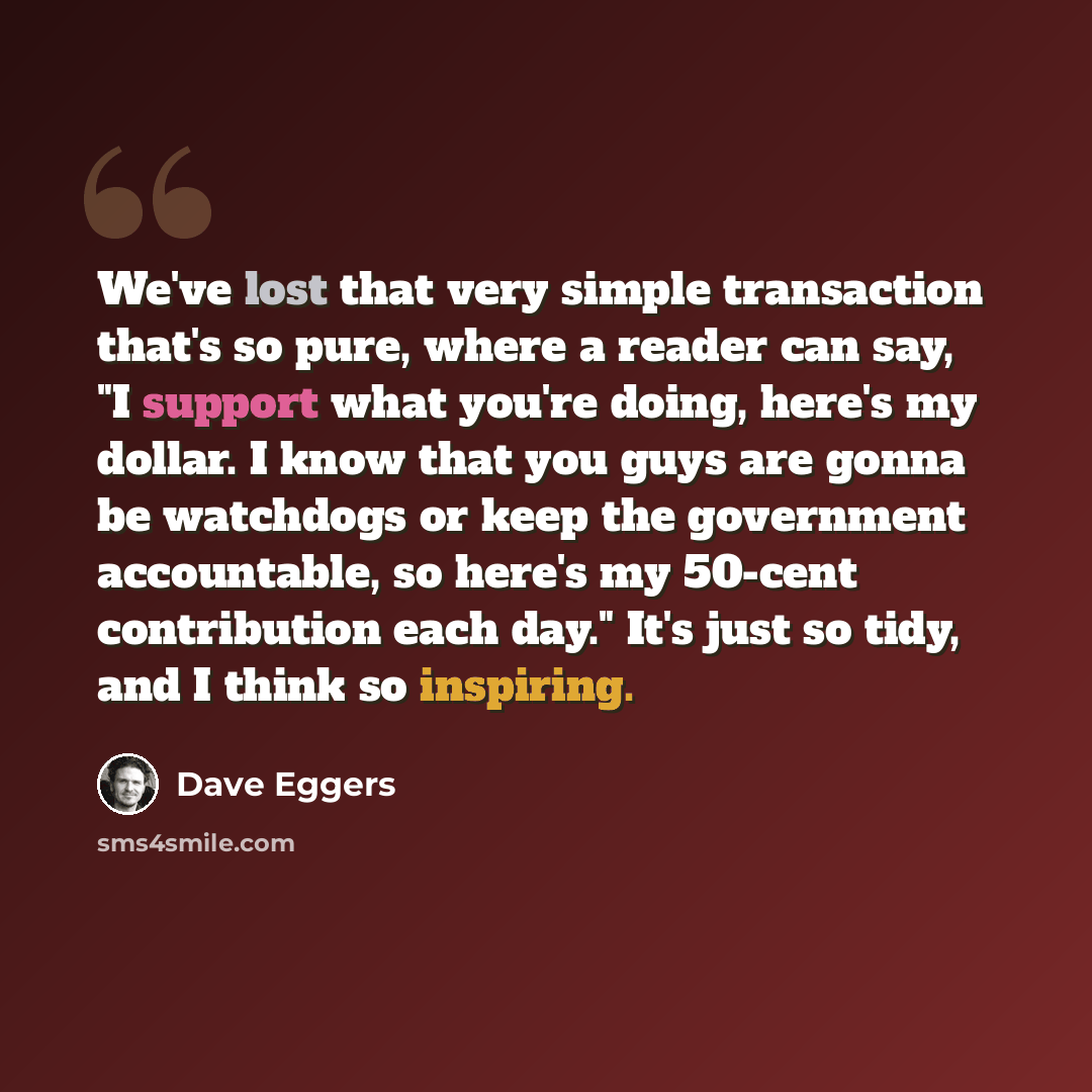 “We've lost that very simple transaction that's so pure, where a reader can say, "I support what you're doing, here's my dollar. I know that you guys are gonna be watchdogs or keep the government accountable, so here's my 50-cent contribution each day." It's just so tidy, and I think so inspiring.” quote by Dave Eggers