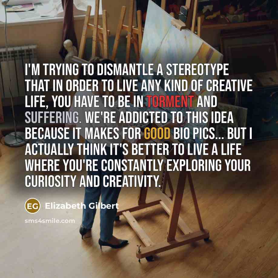 “I'm trying to dismantle a stereotype that in order to live any kind of creative life, you have to be in torment and suffering. We're addicted to this idea because it makes for good bio pics... but I actually think it's better to live a life where you're constantly exploring your curiosity and…” quote by Elizabeth Gilbert