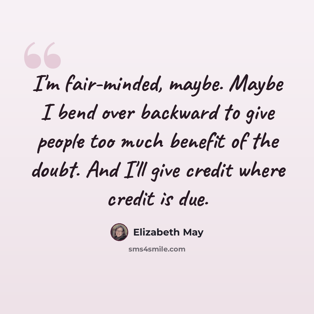 “I'm fair-minded, maybe. Maybe I bend over backward to give people too much benefit of the doubt. And I'll give credit where credit is due.” quote by Elizabeth May