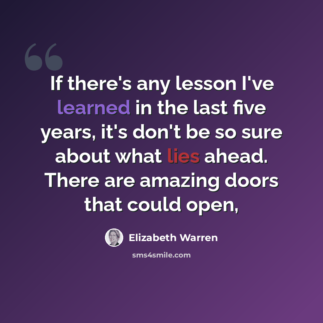 “If there's any lesson I've learned in the last five years, it's don't be so sure about what lies ahead. There are amazing doors that could open,” quote by Elizabeth Warren
