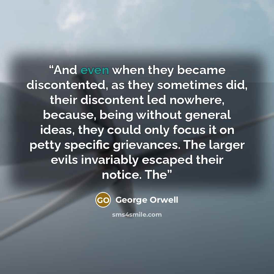 “And even when they became discontented, as they sometimes did, their discontent led nowhere, because, being without general ideas, they could only focus it on petty specific grievances. The larger evils invariably escaped their notice. The” quote by George Orwell