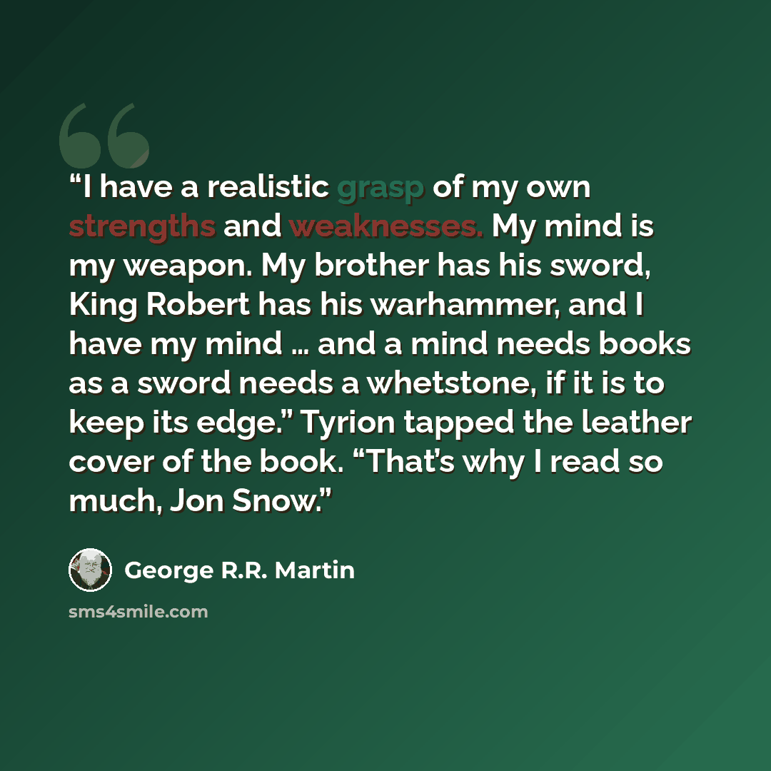 “I have a realistic grasp of my own strengths and weaknesses. My mind is my weapon. My brother has his sword, King Robert has his warhammer, and I have my mind … and a mind needs books as a sword needs a whetstone, if it is to keep its edge.” Tyrion tapped the leather cover of the book. “That’s why…” quote by George R.R. Martin