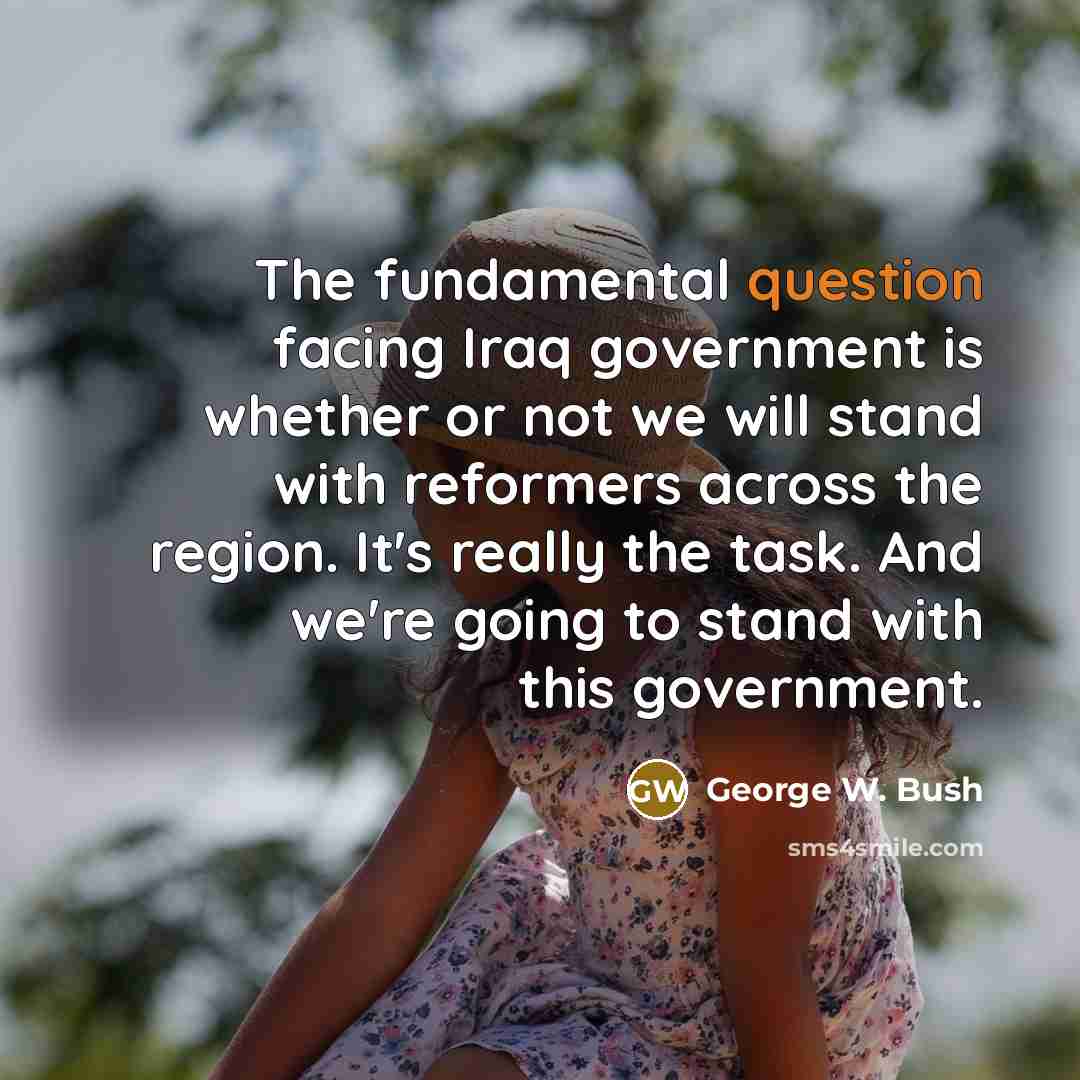“The fundamental question facing Iraq government is whether or not we will stand with reformers across the region. It's really the task. And we're going to stand with this government.” quote by George W. Bush