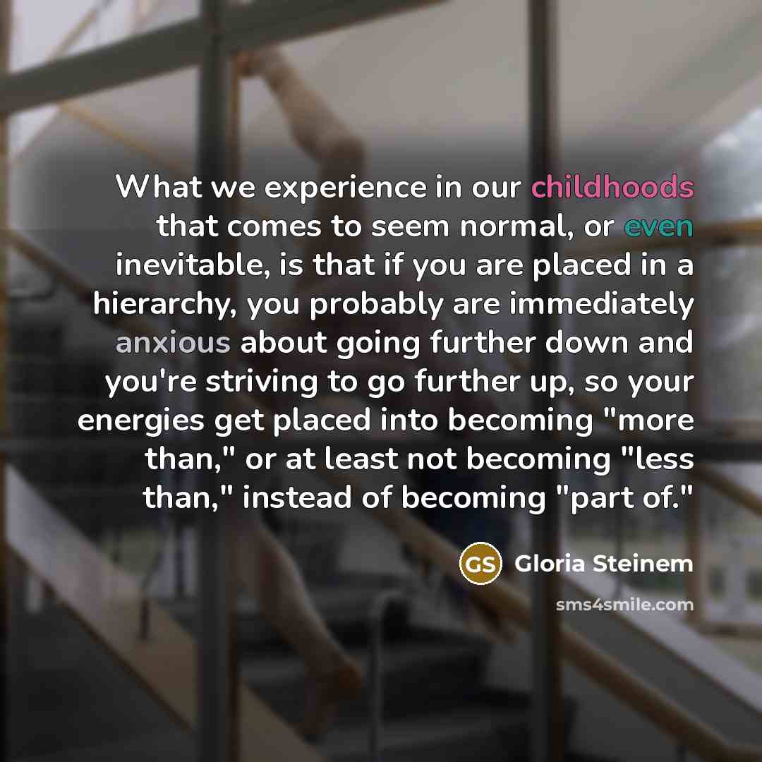 “What we experience in our childhoods that comes to seem normal, or even inevitable, is that if you are placed in a hierarchy, you probably are immediately anxious about going further down and you're striving to go further up, so your energies get placed into becoming "more than," or at least not…” quote by Gloria Steinem