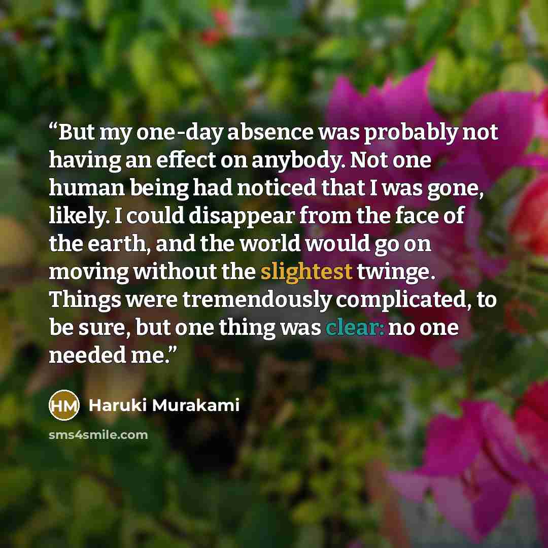 “But my one-day absence was probably not having an effect on anybody. Not one human being had noticed that I was gone, likely. I could disappear from the face of the earth, and the world would go on moving without the slightest twinge. Things were tremendously complicated, to be sure, but one thing…” quote by Haruki Murakami