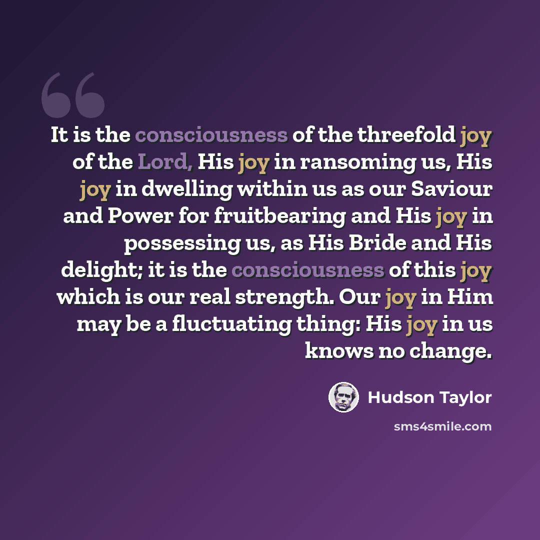 “It is the consciousness of the threefold joy of the Lord, His joy in ransoming us, His joy in dwelling within us as our Saviour and Power for fruitbearing and His joy in possessing us, as His Bride and His delight; it is the consciousness of this joy which is our real strength. Our joy in Him may…” quote by Hudson Taylor
