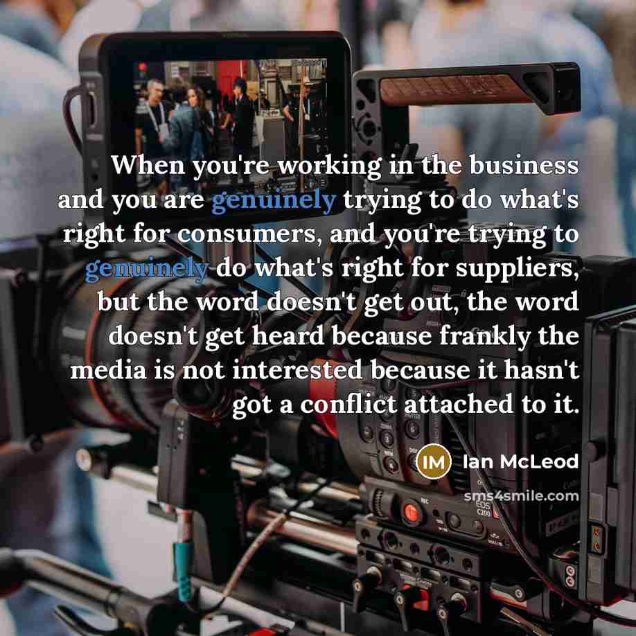 “When you're working in the business and you are genuinely trying to do what's right for consumers, and you're trying to genuinely do what's right for suppliers, but the word doesn't get out, the word doesn't get heard because frankly the media is not interested because it hasn't got a conflict…” quote by Ian McLeod
