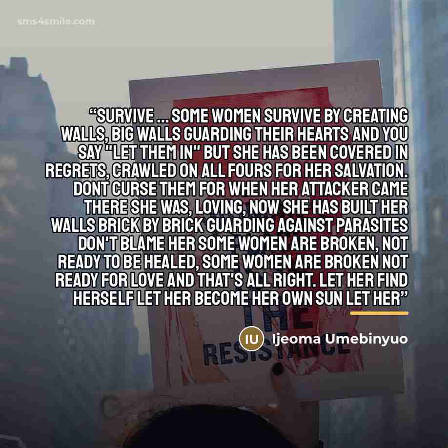 “Survive ... Some women survive by creating walls, big walls guarding their hearts and you say "let them in" but she has been covered in regrets, crawled on all fours for her salvation. Dont curse them for when her attacker came there she was, loving, now she has built her walls brick by brick…” quote by Ijeoma Umebinyuo