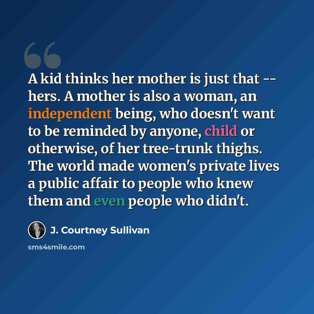 “A kid thinks her mother is just that -- hers. A mother is also a woman, an independent being, who doesn't want to be reminded by anyone, child or otherwise, of her tree-trunk thighs. The world made women's private lives a public affair to people who knew them and even people who didn't.” quote by J. Courtney Sullivan