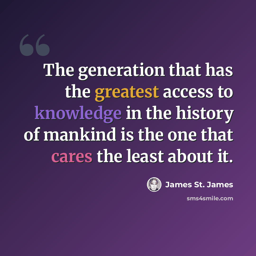 “The generation that has the greatest access to knowledge in the history of mankind is the one that cares the least about it.” quote by James St. James