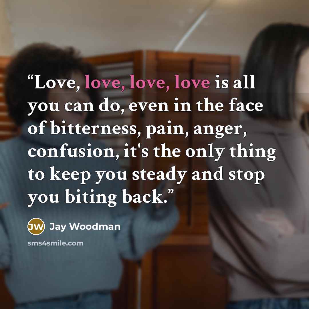 “Love, love, love, love is all you can do, even in the face of bitterness, pain, anger, confusion, it's the only thing to keep you steady and stop you biting back.” quote by Jay Woodman