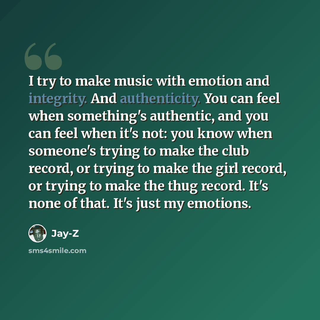 “I try to make music with emotion and integrity. And authenticity. You can feel when something's authentic, and you can feel when it's not: you know when someone's trying to make the club record, or trying to make the girl record, or trying to make the thug record. It's none of that. It's just my…” quote by Jay-Z