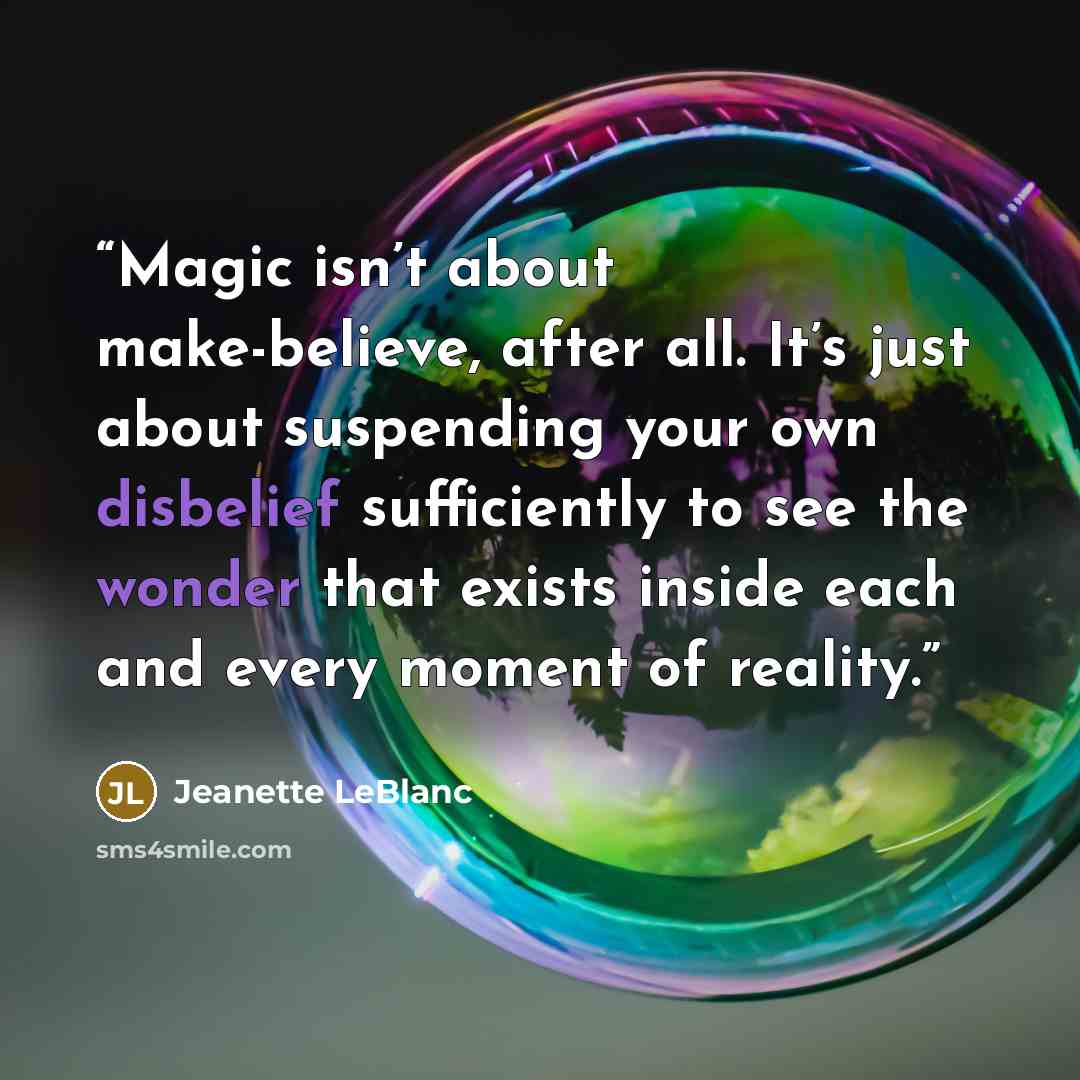 “Magic isn’t about make-believe, after all. It’s just about suspending your own disbelief sufficiently to see the wonder that exists inside each and every moment of reality.” quote by Jeanette LeBlanc
