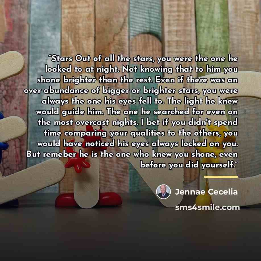 “Stars Out of all the stars, you were the one he looked to at night. Not knowing that to him you shone brighter than the rest. Even if there was an over abundance of bigger or brighter stars, you were always the one his eyes fell to. The light he knew would guide him. The one he searched for even…” quote by Jennae Cecelia