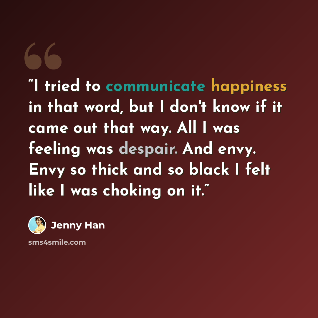 “I tried to communicate happiness in that word, but I don't know if it came out that way. All I was feeling was despair. And envy. Envy so thick and so black I felt like I was choking on it.” quote by Jenny Han