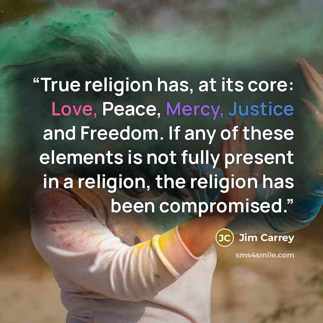 “True religion has, at its core: Love, Peace, Mercy, Justice and Freedom. If any of these elements is not fully present in a religion, the religion has been compromised.” quote by Jim Carrey