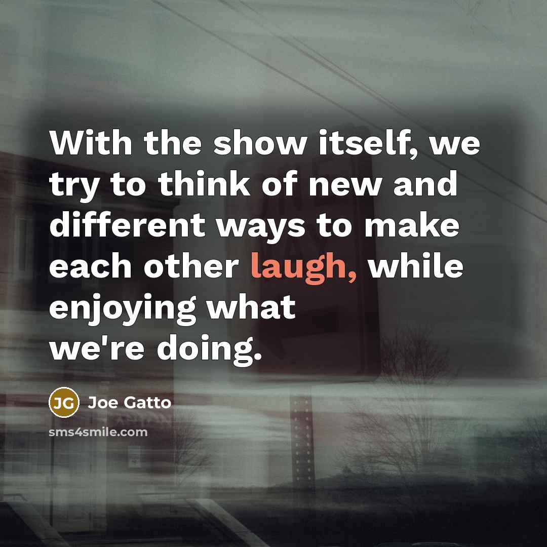 “With the show itself, we try to think of new and different ways to make each other laugh, while enjoying what we're doing.” quote by Joe Gatto
