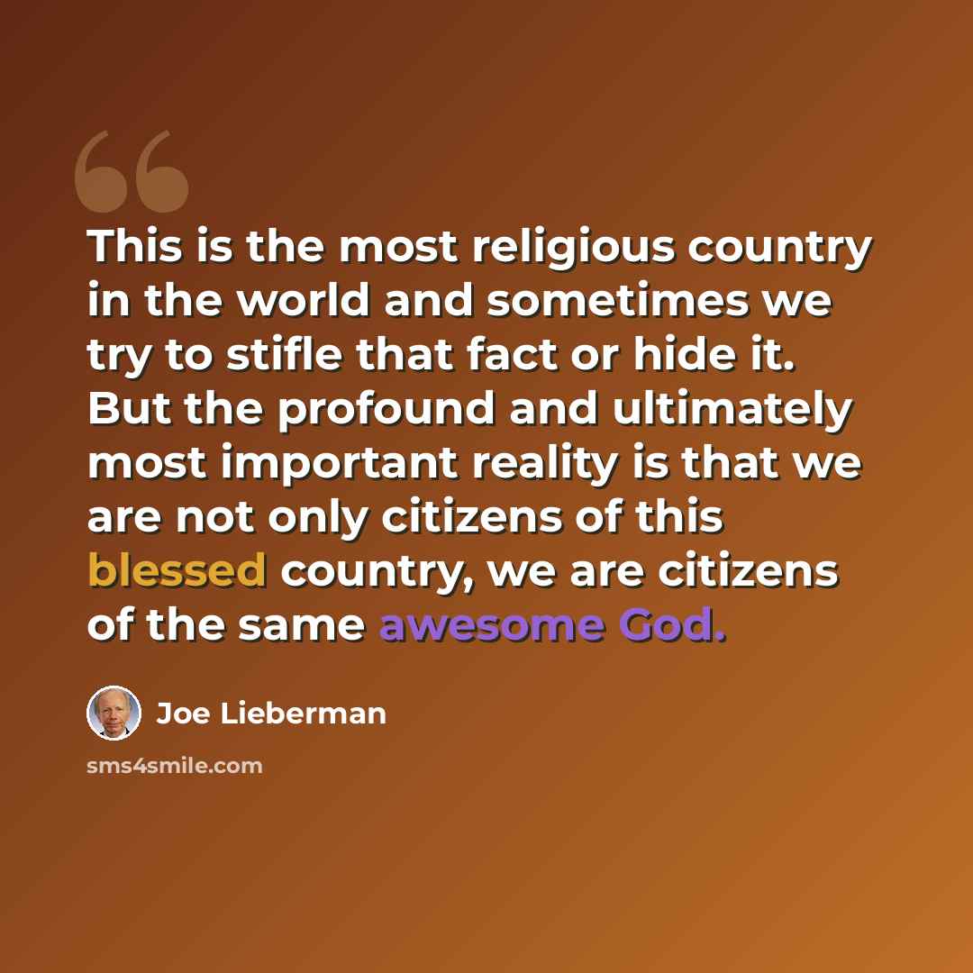 “This is the most religious country in the world and sometimes we try to stifle that fact or hide it. But the profound and ultimately most important reality is that we are not only citizens of this blessed country, we are citizens of the same awesome God.” quote by Joe Lieberman