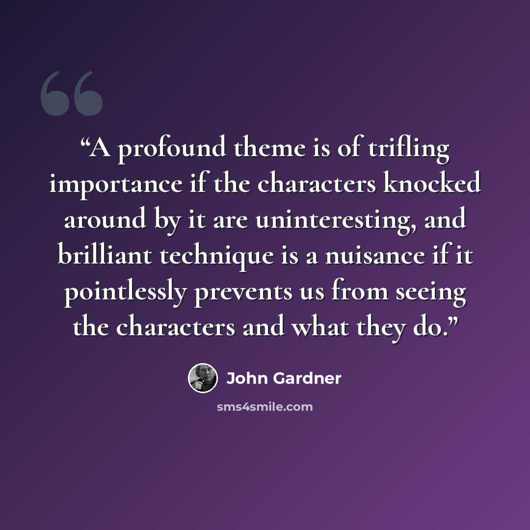 “A profound theme is of trifling importance if the characters knocked around by it are uninteresting, and brilliant technique is a nuisance if it pointlessly prevents us from seeing the characters and what they do.” quote by John Gardner