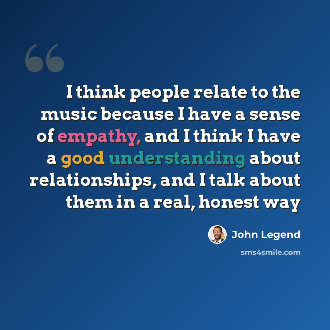 “I think people relate to the music because I have a sense of empathy, and I think I have a good understanding about relationships, and I talk about them in a real, honest way” quote by John Legend