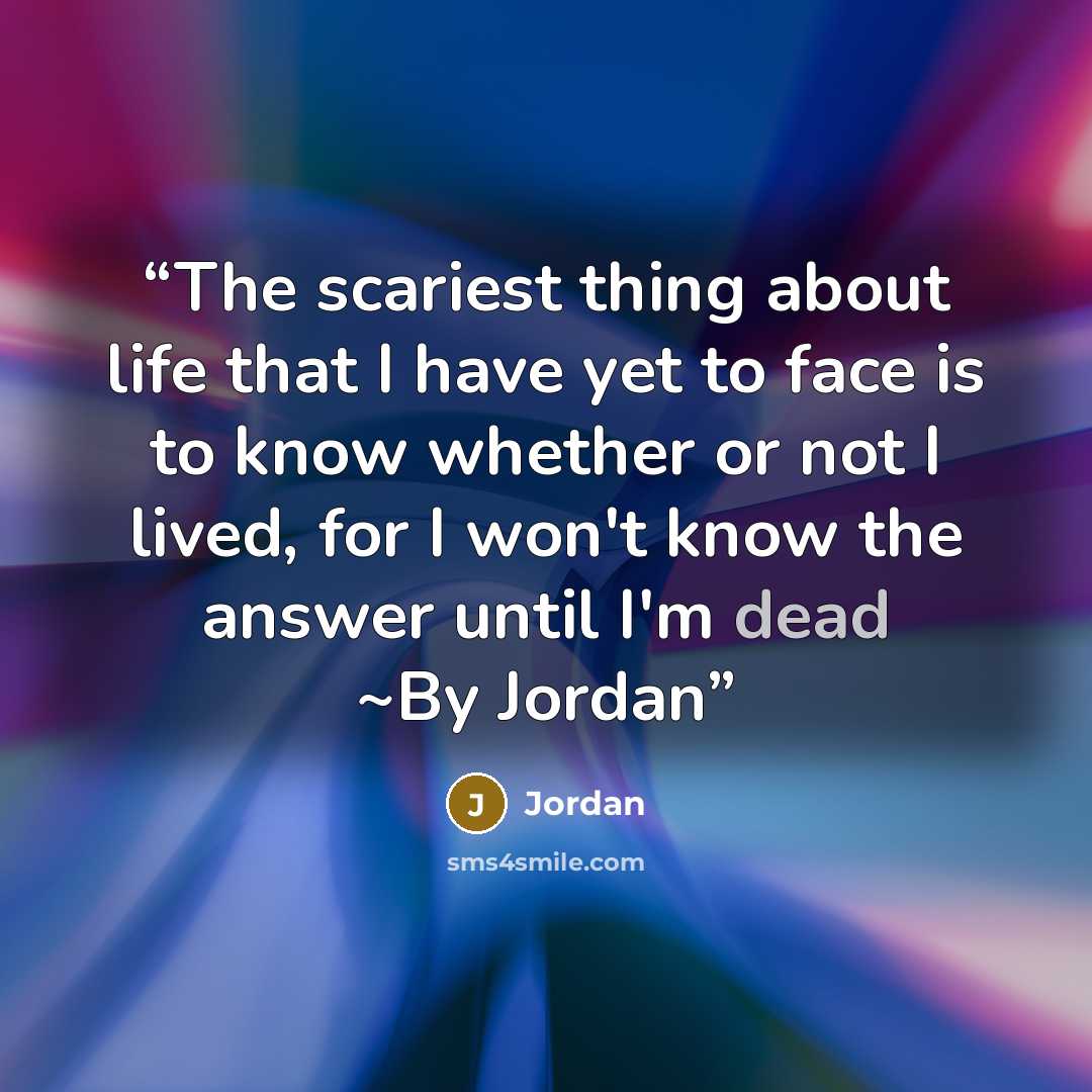 “The scariest thing about life that I have yet to face is to know whether or not I lived, for I won't know the answer until I'm dead ~By Jordan” quote by Jordan