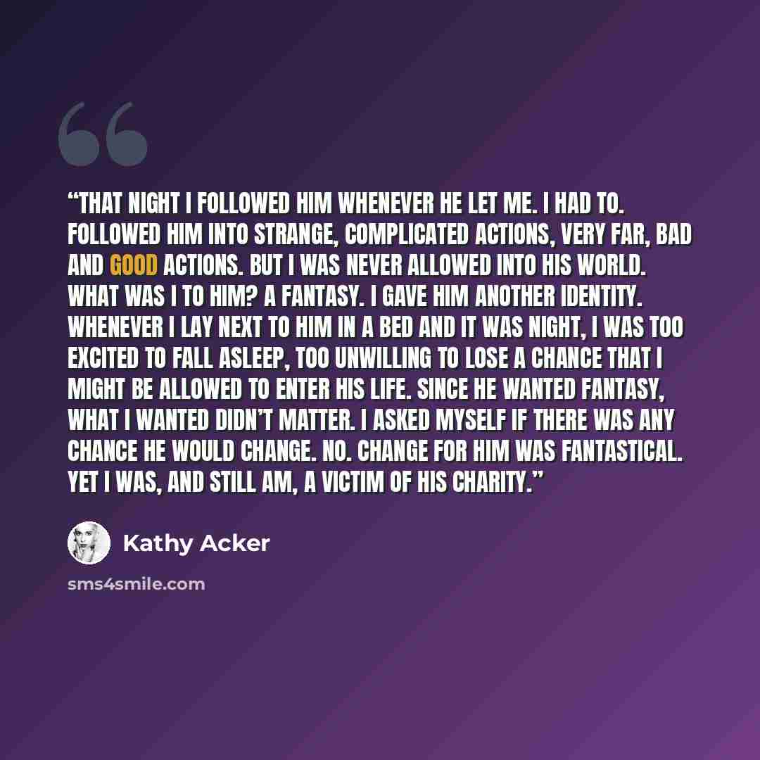 “That night I followed him whenever he let me. I had to. Followed him into strange, complicated actions, very far, bad and good actions. But I was never allowed into his world. What was I to him? A fantasy. I gave him another identity. Whenever I lay next to him in a bed and it was night, I was too…” quote by Kathy Acker