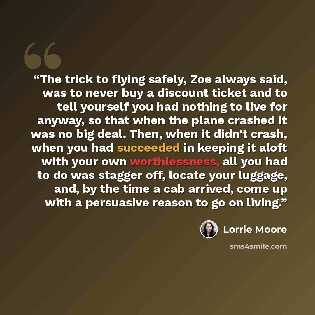 “The trick to flying safely, Zoe always said, was to never buy a discount ticket and to tell yourself you had nothing to live for anyway, so that when the plane crashed it was no big deal. Then, when it didn't crash, when you had succeeded in keeping it aloft with your own worthlessness, all you…” quote by Lorrie Moore