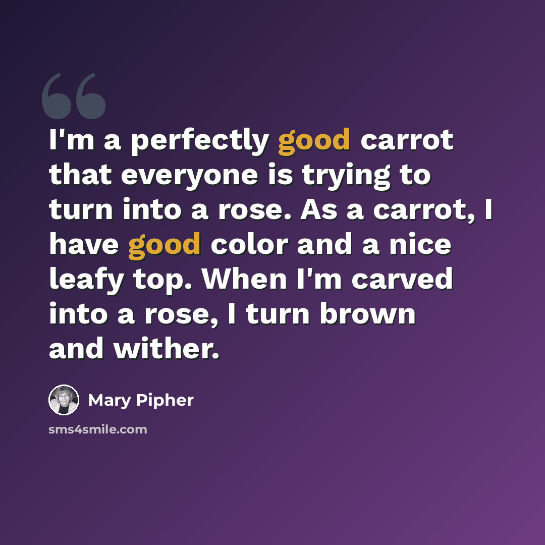 “I'm a perfectly good carrot that everyone is trying to turn into a rose. As a carrot, I have good color and a nice leafy top. When I'm carved into a rose, I turn brown and wither.” quote by Mary Pipher