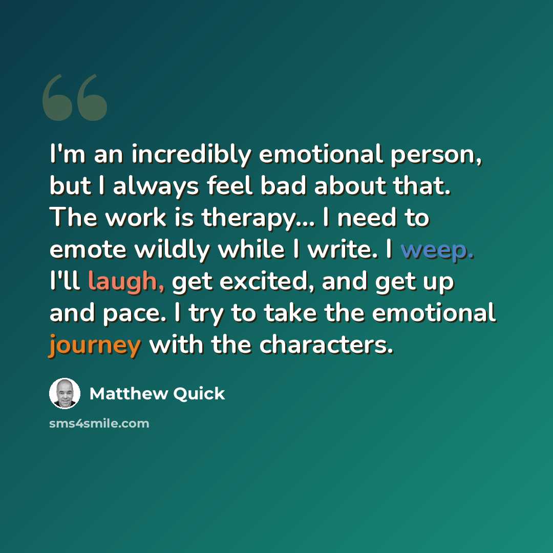 “I'm an incredibly emotional person, but I always feel bad about that. The work is therapy... I need to emote wildly while I write. I weep. I'll laugh, get excited, and get up and pace. I try to take the emotional journey with the characters.” quote by Matthew Quick