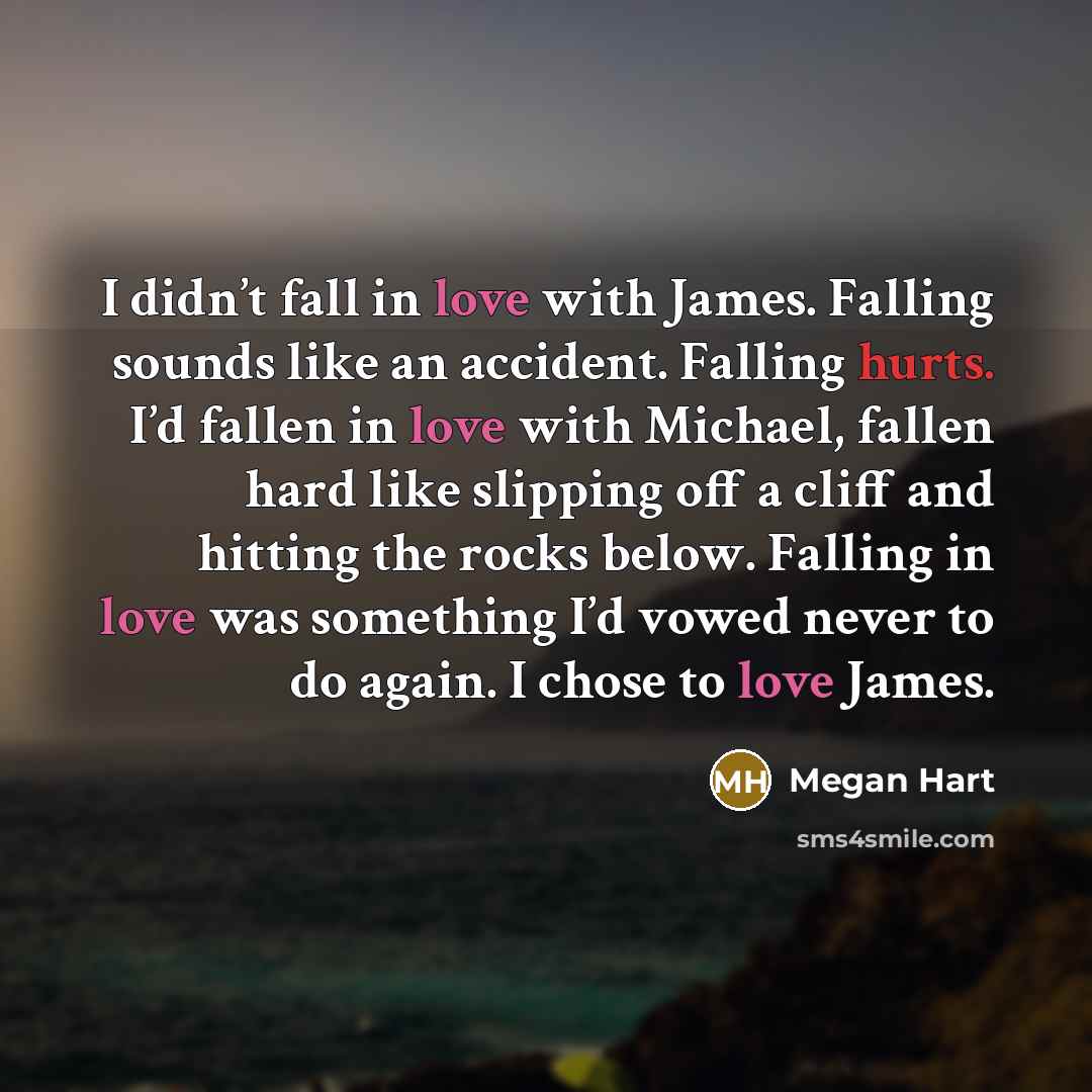 “I didn’t fall in love with James. Falling sounds like an accident. Falling hurts. I’d fallen in love with Michael, fallen hard like slipping off a cliff and hitting the rocks below. Falling in love was something I’d vowed never to do again. I chose to love James.” quote by Megan Hart