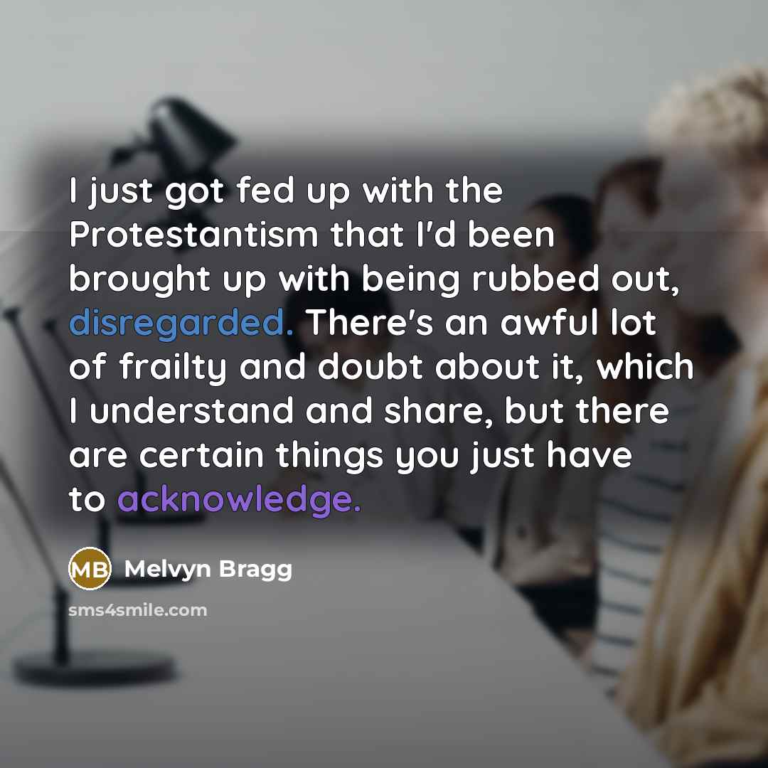 “I just got fed up with the Protestantism that I'd been brought up with being rubbed out, disregarded. There's an awful lot of frailty and doubt about it, which I understand and share, but there are certain things you just have to acknowledge.” quote by Melvyn Bragg