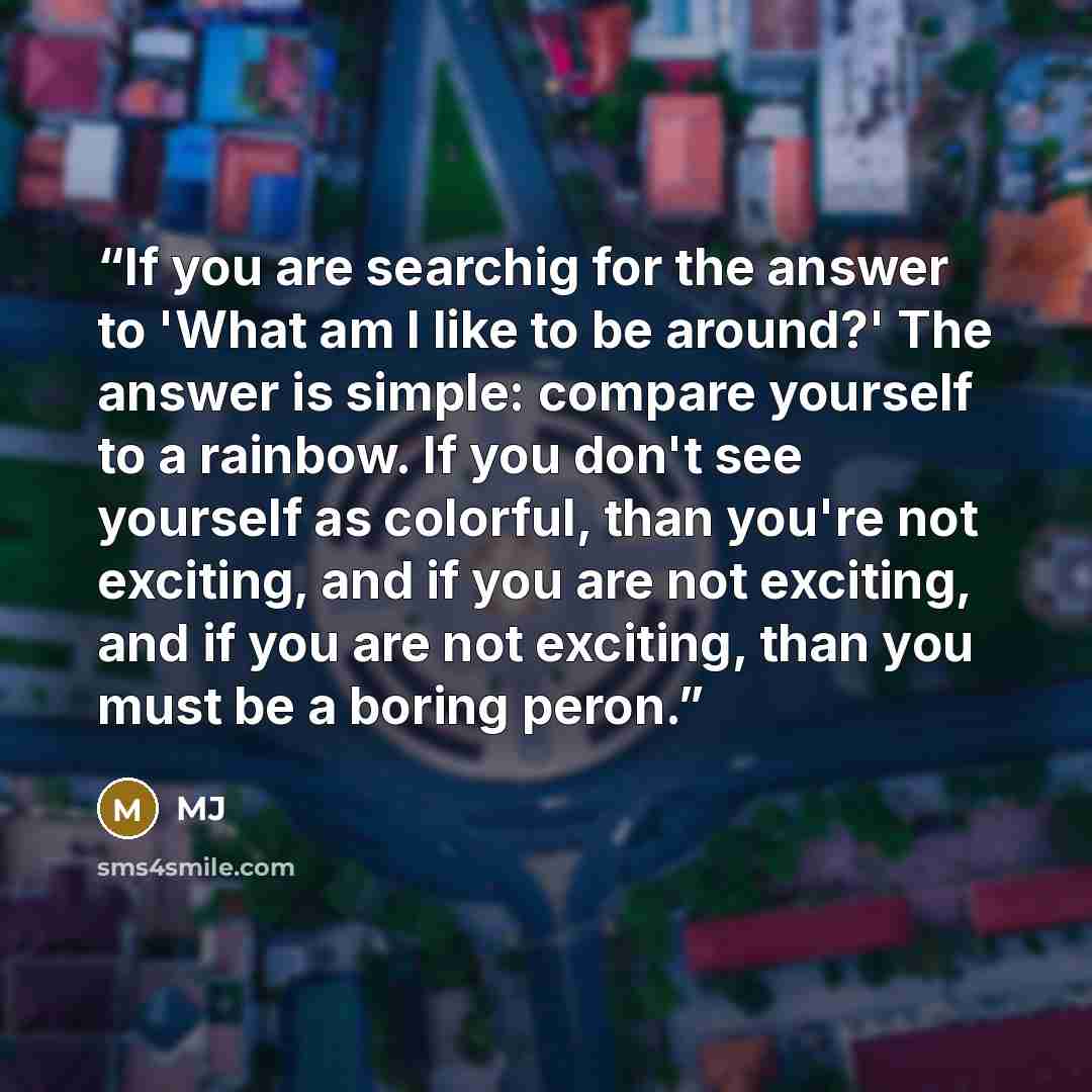“If you are searchig for the answer to 'What am I like to be around?' The answer is simple: compare yourself to a rainbow. If you don't see yourself as colorful, than you're not exciting, and if you are not exciting, and if you are not exciting, than you must be a boring peron.” quote by MJ