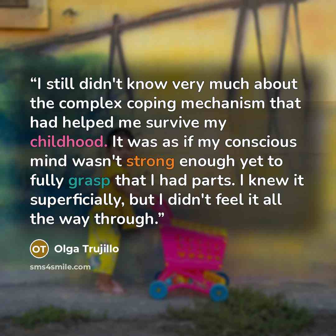 “I still didn't know very much about the complex coping mechanism that had helped me survive my childhood. It was as if my conscious mind wasn't strong enough yet to fully grasp that I had parts. I knew it superficially, but I didn't feel it all the way through.” quote by Olga Trujillo