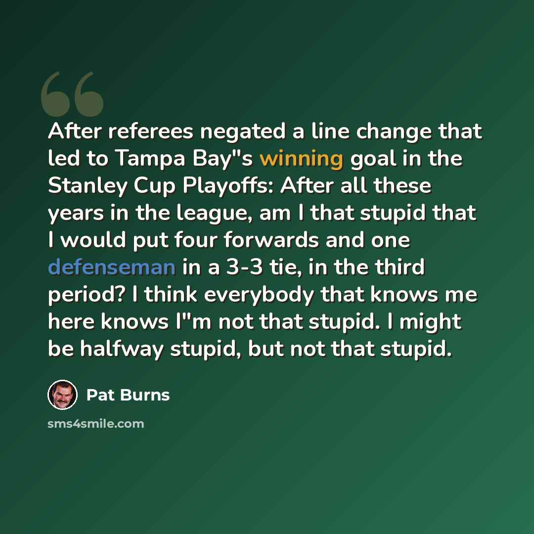 “After referees negated a line change that led to Tampa Bay"s winning goal in the Stanley Cup Playoffs: After all these years in the league, am I that stupid that I would put four forwards and one defenseman in a 3-3 tie, in the third period? I think everybody that knows me here knows I"m not that…” quote by Pat Burns