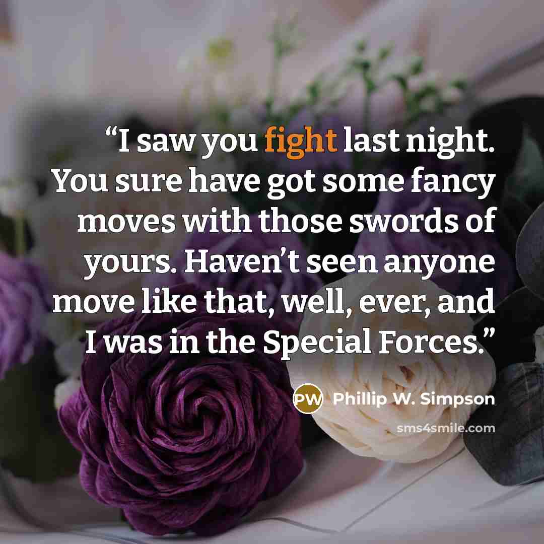 “I saw you fight last night. You sure have got some fancy moves with those swords of yours. Haven’t seen anyone move like that, well, ever, and I was in the Special Forces.” quote by Phillip W. Simpson